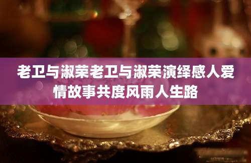 老卫与淑荣老卫与淑荣演绎感人爱情故事共度风雨人生路