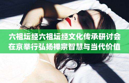 六祖坛经六祖坛经文化传承研讨会在京举行弘扬禅宗智慧与当代价值