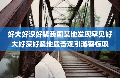 好大好深好紧我国某地发现罕见好大好深好紧地质奇观引游客惊叹