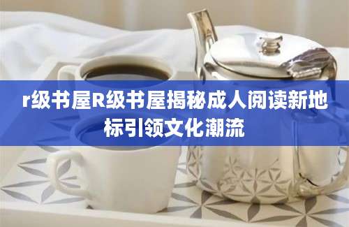 r级书屋R级书屋揭秘成人阅读新地标引领文化潮流