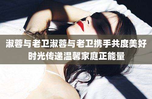 淑蓉与老卫淑蓉与老卫携手共度美好时光传递温馨家庭正能量