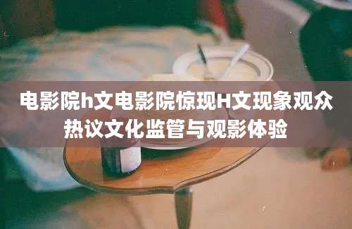 电影院h文电影院惊现H文现象观众热议文化监管与观影体验