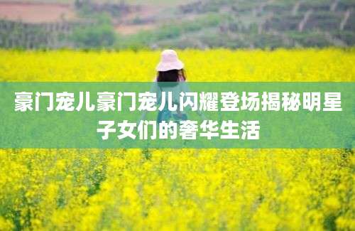 豪门宠儿豪门宠儿闪耀登场揭秘明星子女们的奢华生活
