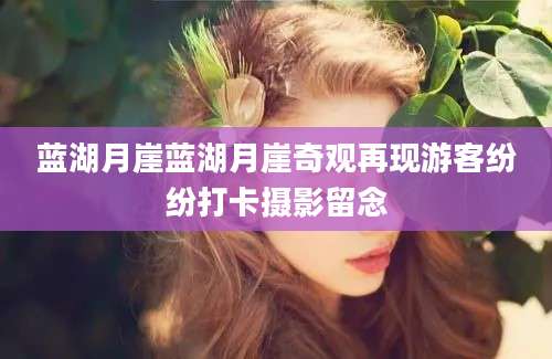 蓝湖月崖蓝湖月崖奇观再现游客纷纷打卡摄影留念