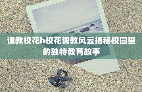 调教校花h校花调教风云揭秘校园里的独特教育故事