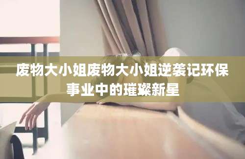 废物大小姐废物大小姐逆袭记环保事业中的璀璨新星