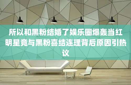 所以和黑粉结婚了娱乐圈爆轰当红明星竟与黑粉喜结连理背后原因引热议