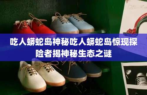 吃人蟒蛇岛神秘吃人蟒蛇岛惊现探险者揭神秘生态之谜