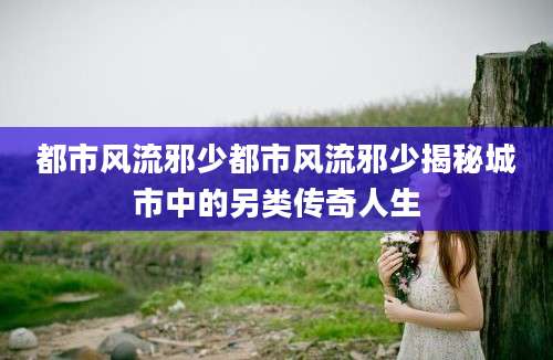 都市风流邪少都市风流邪少揭秘城市中的另类传奇人生