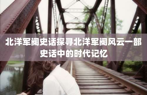 北洋军阀史话探寻北洋军阀风云一部史话中的时代记忆