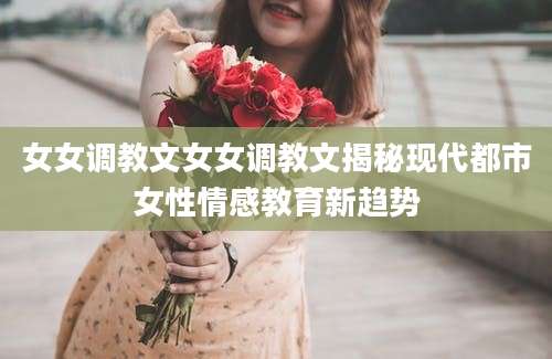 女女调教文女女调教文揭秘现代都市女性情感教育新趋势