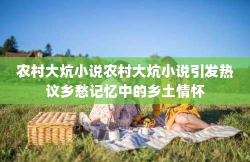 农村大炕小说农村大炕小说引发热议乡愁记忆中的乡土情怀