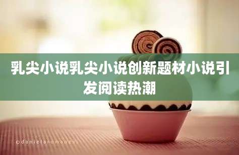 乳尖小说乳尖小说创新题材小说引发阅读热潮