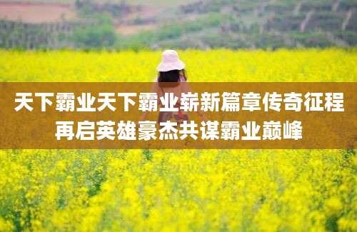 天下霸业天下霸业崭新篇章传奇征程再启英雄豪杰共谋霸业巅峰