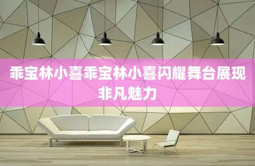乖宝林小喜乖宝林小喜闪耀舞台展现非凡魅力