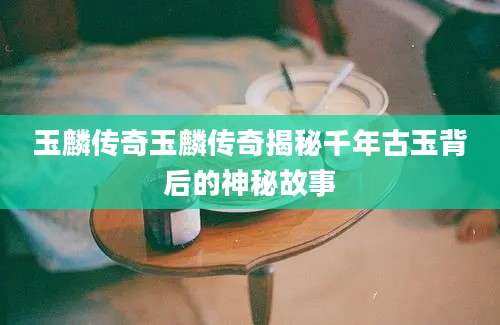 玉麟传奇玉麟传奇揭秘千年古玉背后的神秘故事