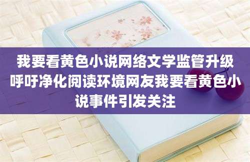 我要看黄色小说网络文学监管升级呼吁净化阅读环境网友我要看黄色小说事件引发关注