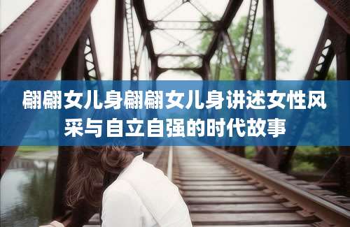 翩翩女儿身翩翩女儿身讲述女性风采与自立自强的时代故事