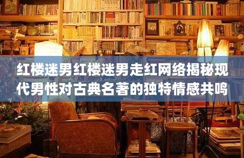 红楼迷男红楼迷男走红网络揭秘现代男性对古典名著的独特情感共鸣