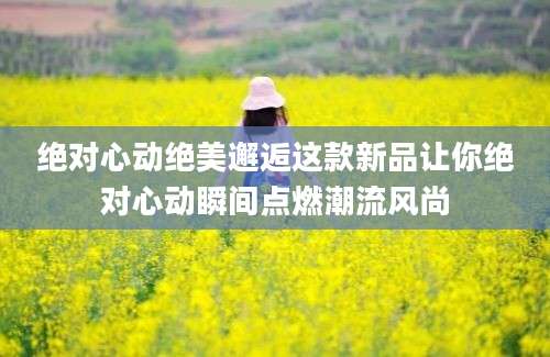 绝对心动绝美邂逅这款新品让你绝对心动瞬间点燃潮流风尚