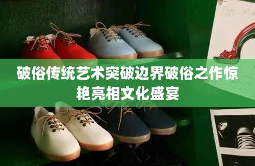 破俗传统艺术突破边界破俗之作惊艳亮相文化盛宴