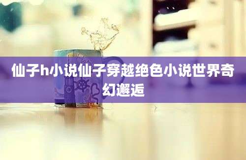 仙子h小说仙子穿越绝色小说世界奇幻邂逅