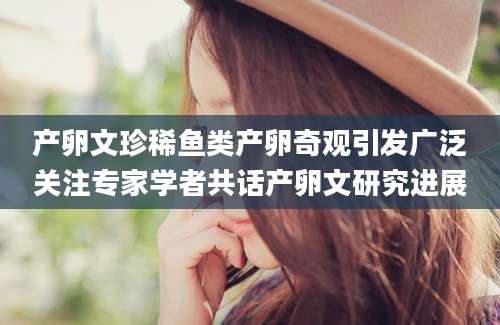 产卵文珍稀鱼类产卵奇观引发广泛关注专家学者共话产卵文研究进展