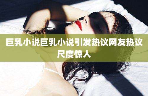 巨乳小说巨乳小说引发热议网友热议尺度惊人