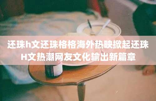 还珠h文还珠格格海外热映掀起还珠H文热潮网友文化输出新篇章