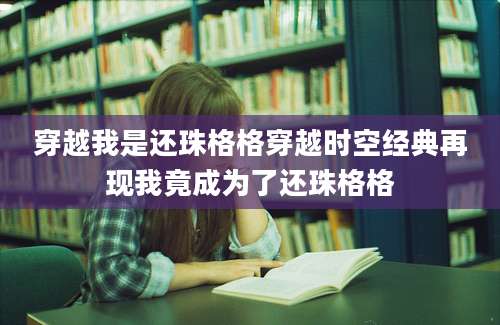 穿越我是还珠格格穿越时空经典再现我竟成为了还珠格格