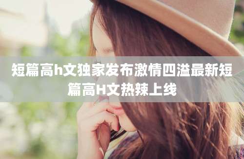 短篇高h文独家发布激情四溢最新短篇高H文热辣上线