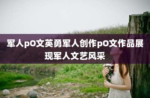 军人pO文英勇军人创作pO文作品展现军人文艺风采