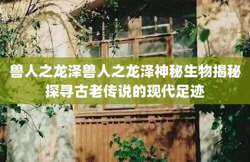兽人之龙泽兽人之龙泽神秘生物揭秘探寻古老传说的现代足迹