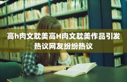 高h肉文耽美高H肉文耽美作品引发热议网友纷纷热议