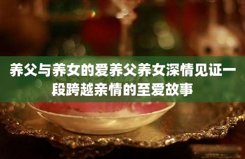 养父与养女的爱养父养女深情见证一段跨越亲情的至爱故事