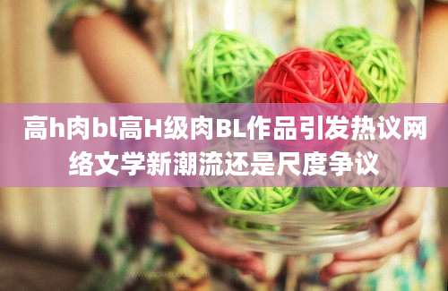 高h肉bl高H级肉BL作品引发热议网络文学新潮流还是尺度争议