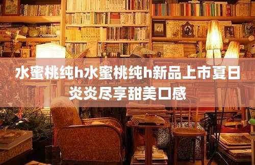 水蜜桃纯h水蜜桃纯h新品上市夏日炎炎尽享甜美口感