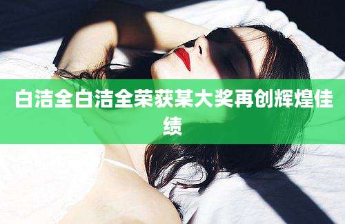 白洁全白洁全荣获某大奖再创辉煌佳绩