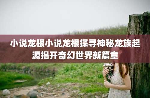小说龙根小说龙根探寻神秘龙族起源揭开奇幻世界新篇章