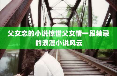父女恋的小说惊世父女情一段禁忌的浪漫小说风云