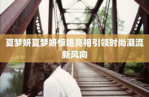 夏梦妍夏梦妍惊艳亮相引领时尚潮流新风向