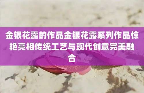 金银花露的作品金银花露系列作品惊艳亮相传统工艺与现代创意完美融合