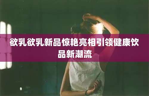 欲乳欲乳新品惊艳亮相引领健康饮品新潮流