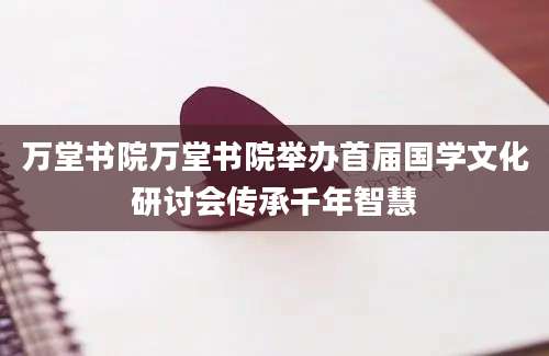 万堂书院万堂书院举办首届国学文化研讨会传承千年智慧