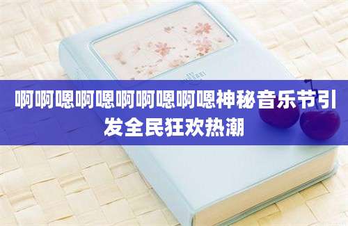 啊啊嗯啊嗯啊啊嗯啊嗯神秘音乐节引发全民狂欢热潮