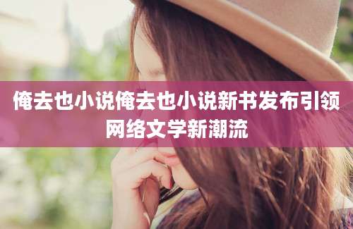 俺去也小说俺去也小说新书发布引领网络文学新潮流