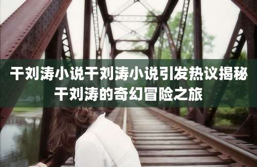 干刘涛小说干刘涛小说引发热议揭秘干刘涛的奇幻冒险之旅