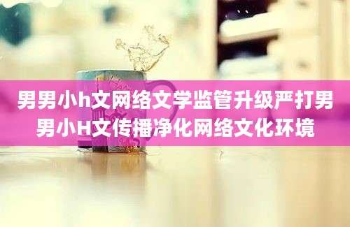 男男小h文网络文学监管升级严打男男小H文传播净化网络文化环境