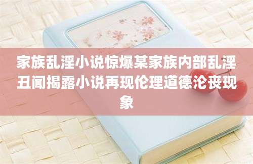 家族乱淫小说惊爆某家族内部乱淫丑闻揭露小说再现伦理道德沦丧现象