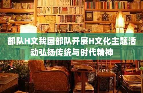 部队H文我国部队开展H文化主题活动弘扬传统与时代精神